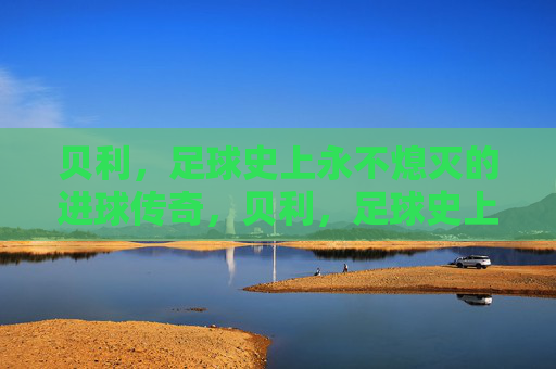 贝利,足球史上永不熄灭的进球传奇,贝利,足球史上永不熄灭的进球传奇 贝利,足球史上永不熄灭的进球传奇,贝利,足球史上永不熄灭的进球传奇