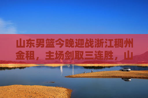 山东男篮今晚迎战浙江稠州金租，主场剑取三连胜，山东男篮主场迎战浙江稠州金租 剑取三连胜