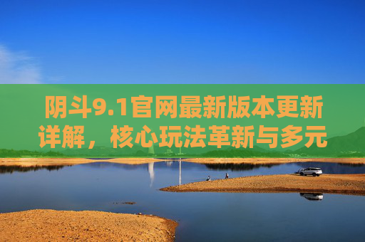 阴斗9.1官网最新版本更新详解，核心玩法革新与多元内容上线，阴斗9.1官网最新版本更新详解，核心玩法革新与多元内容上线