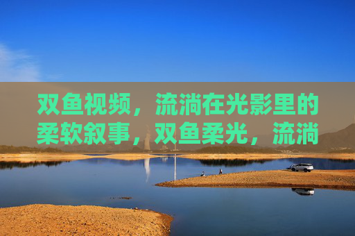 双鱼视频,流淌在光影里的柔软叙事,双鱼柔光,流淌的叙事诗 双鱼视频,流淌在光影里的柔软叙事,双鱼柔光,流淌的叙事诗