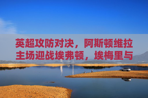 英超攻防对决,阿斯顿维拉主场迎战埃弗顿,埃梅里与戴奇战术博弈成焦点,英超攻防对决,阿斯顿维拉vs埃弗顿,埃梅里与戴奇战术博弈成焦点 英超攻防对决,阿斯顿维拉主场迎战埃弗顿,埃梅里与戴奇战术博弈成焦点,英超攻防对决,阿斯顿维拉vs埃弗顿,埃梅里与戴奇战术博弈成焦点