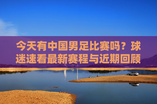 今天有中国男足比赛吗?球迷速看最新赛程与近期回顾,球迷速看!中国男足今日赛程与近期回顾 今天有中国男足比赛吗?球迷速看最新赛程与近期回顾,球迷速看!中国男足今日赛程与近期回顾