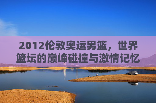 2012伦敦奥运男篮,世界篮坛的巅峰碰撞与激情记忆,2012伦敦奥运男篮,巅峰碰撞的激情记忆 2012伦敦奥运男篮,世界篮坛的巅峰碰撞与激情记忆,2012伦敦奥运男篮,巅峰碰撞的激情记忆