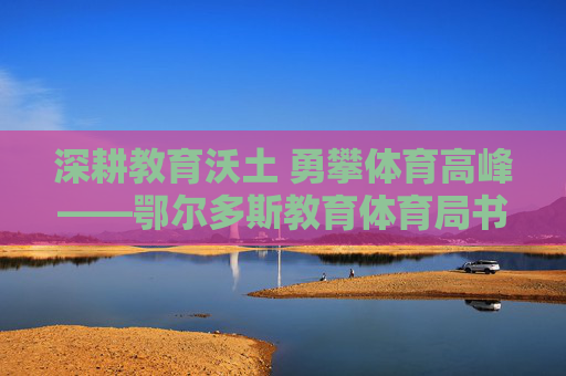 深耕教育沃土 勇攀体育高峰——鄂尔多斯教育体育局书写育人强市新答卷，鄂尔多斯深耕教育体育铸育人强市