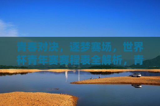青春对决,逐梦赛场,世界杯青年赛赛程表全解析,青春对决逐梦赛场,世界杯青年赛赛程表全解析 青春对决,逐梦赛场,世界杯青年赛赛程表全解析,青春对决逐梦赛场,世界杯青年赛赛程表全解析