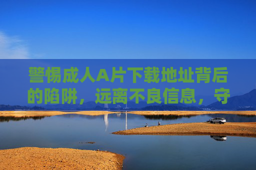 警惕成人A片下载地址背后的陷阱，远离不良信息，守护身心健康，警惕成人A片下载陷阱，远离不良信息，守护身心健康