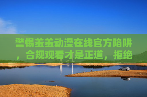 警惕羞羞动漫在线官方陷阱，合规观看才是正道，拒绝盗版与违规内容，警惕羞羞动漫在线官方陷阱，合规观看拒绝盗版