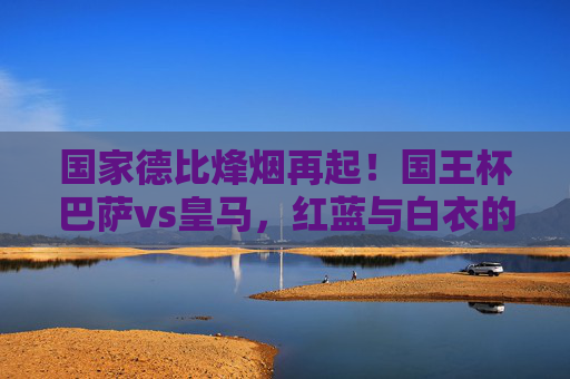 国家德比烽烟再起!国王杯巴萨vs皇马,红蓝与白衣的宿命对决,国家德比宿命对决,国王杯巴萨vs皇马红蓝白衣 国家德比烽烟再起!国王杯巴萨vs皇马,红蓝与白衣的宿命对决,国家德比宿命对决,国王杯巴萨vs皇马红蓝白衣