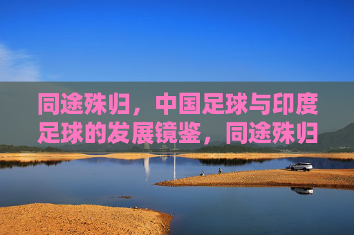 同途殊归,中国足球与印度足球的发展镜鉴,同途殊归,中印足球发展路径的镜鉴 同途殊归,中国足球与印度足球的发展镜鉴,同途殊归,中印足球发展路径的镜鉴