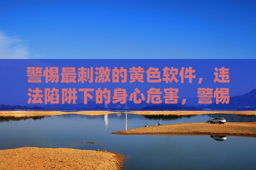 警惕最刺激的黄色软件,违法陷阱下的身心危害,警惕黄色软件,违法陷阱下的身心危害 警惕最刺激的黄色软件,违法陷阱下的身心危害,警惕黄色软件,违法陷阱下的身心危害