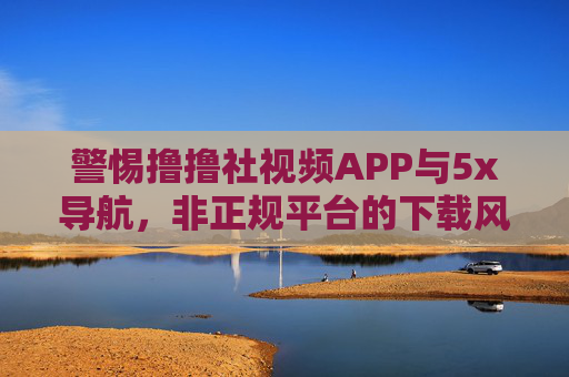 警惕撸撸社视频APP与5x导航，非正规平台的下载风险与合法替代方案，警惕撸撸社视频APP与5x导航非正规下载风险及合法替代方案