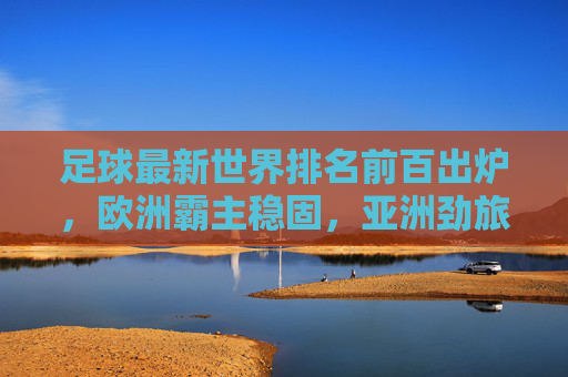足球最新世界排名前百出炉，欧洲霸主稳固，亚洲劲旅崛起，足球最新世界排名前百出炉，欧洲霸主稳固，亚洲劲旅崛起