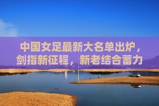 中国女足最新大名单出炉,剑指新征程,新老结合蓄力突破,中国女足最新大名单出炉,新老结合剑指新征程突破 中国女足最新大名单出炉,剑指新征程,新老结合蓄力突破,中国女足最新大名单出炉,新老结合剑指新征程突破