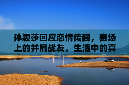 孙颖莎回应恋情传闻,赛场上的并肩战友,生活中的真诚挚友 孙颖莎回应恋情传闻,赛场上的并肩战友,生活中的真诚挚友