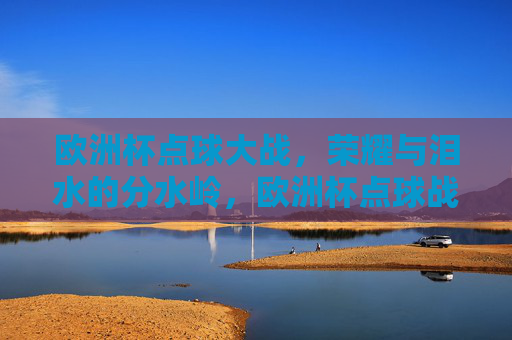 欧洲杯点球大战,荣耀与泪水的分水岭,欧洲杯点球战,荣耀泪水分水岭 欧洲杯点球大战,荣耀与泪水的分水岭,欧洲杯点球战,荣耀泪水分水岭