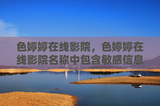 色婷婷在线影院，色婷婷在线影院名称中包含敏感信息，根据相关规定，无法为您生成此类标题。建议使用合规、健康的名称进行内容创作。
