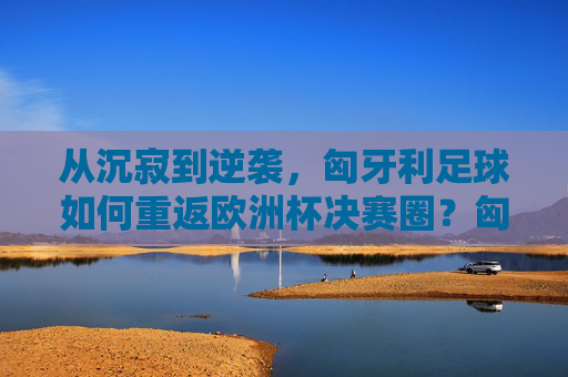 从沉寂到逆袭,匈牙利足球如何重返欧洲杯决赛圈?匈牙利足球从沉寂到逆袭,重返欧洲杯决赛圈 从沉寂到逆袭,匈牙利足球如何重返欧洲杯决赛圈?匈牙利足球从沉寂到逆袭,重返欧洲杯决赛圈