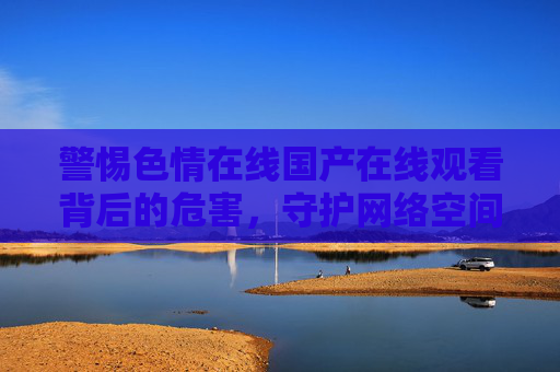 警惕色情在线国产在线观看背后的危害,守护网络空间的清朗与青春健康,警惕色情在线国产观看危害,守护网络清朗与青春健康 警惕色情在线国产在线观看背后的危害,守护网络空间的清朗与青春健康,警惕色情在线国产观看危害,守护网络清朗与青春健康