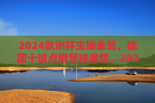2024欧洲杯主场全览,德国十城点燃足球激情,2024欧洲杯德国十城主场,点燃足球激情 2024欧洲杯主场全览,德国十城点燃足球激情,2024欧洲杯德国十城主场,点燃足球激情