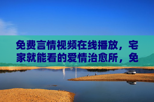 免费言情视频在线播放，宅家就能看的爱情治愈所，免费言情宅家治愈所
