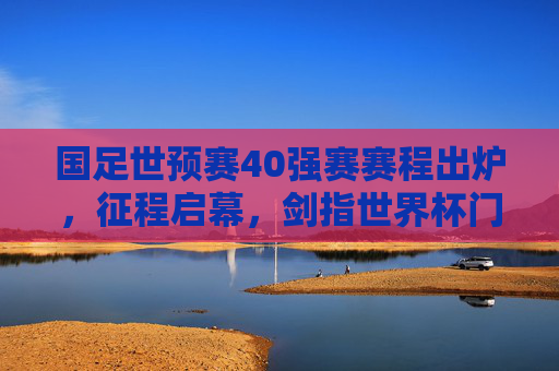 国足世预赛40强赛赛程出炉，征程启幕，剑指世界杯门票，国足世预赛40强赛赛程出炉 征程启幕剑指世界杯