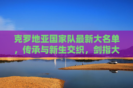 克罗地亚国家队最新大名单,传承与新生交织,剑指大赛新征程,克罗地亚最新大名单,传承新生交织,剑指大赛新征程 克罗地亚国家队最新大名单,传承与新生交织,剑指大赛新征程,克罗地亚最新大名单,传承新生交织,剑指大赛新征程