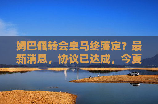 姆巴佩转会皇马终落定？最新消息，协议已达成，今夏或将官宣，姆巴佩转会皇马协议达成，今夏或将官宣