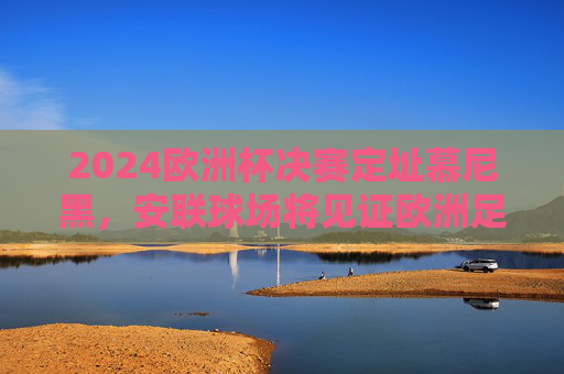 2024欧洲杯决赛定址慕尼黑,安联球场将见证欧洲足坛巅峰对决,2024欧洲杯决赛落户慕尼黑 安联球场见证巅峰对决 2024欧洲杯决赛定址慕尼黑,安联球场将见证欧洲足坛巅峰对决,2024欧洲杯决赛落户慕尼黑 安联球场见证巅峰对决