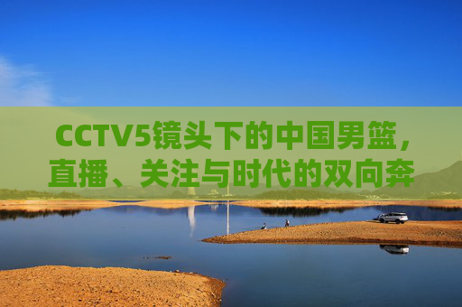 CCTV5镜头下的中国男篮,直播、关注与时代的双向奔赴,CCTV5镜头下的中国男篮,直播关注与时代的双向奔赴 CCTV5镜头下的中国男篮,直播、关注与时代的双向奔赴,CCTV5镜头下的中国男篮,直播关注与时代的双向奔赴