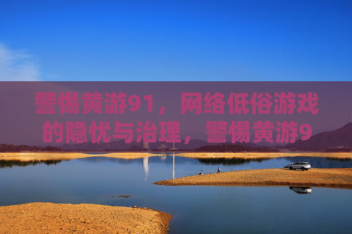 警惕黄游91，网络低俗游戏的隐忧与治理，警惕黄游91，网络低俗游戏的隐忧与治理