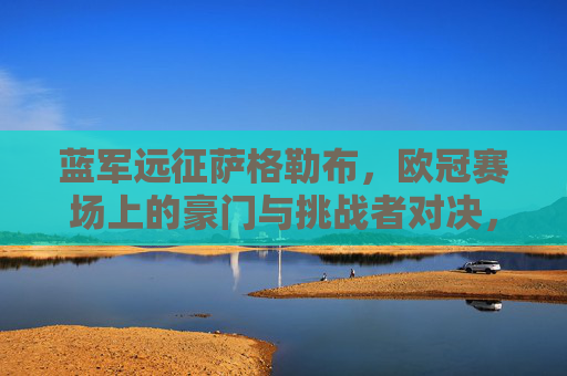 蓝军远征萨格勒布,欧冠赛场上的豪门与挑战者对决,蓝军远征萨格勒布,欧冠豪门对决挑战者 蓝军远征萨格勒布,欧冠赛场上的豪门与挑战者对决,蓝军远征萨格勒布,欧冠豪门对决挑战者