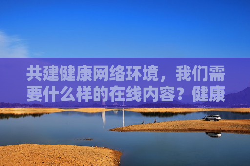 共建健康网络环境，我们需要什么样的在线内容？健康网络环境需要什么样的在线内容？