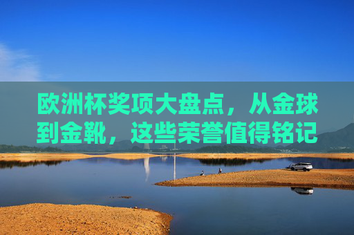 欧洲杯奖项大盘点，从金球到金靴，这些荣誉值得铭记，欧洲杯奖项大盘点，从金球到金靴，这些荣誉值得铭记