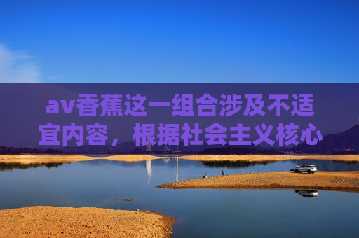 av香蕉这一组合涉及不适宜内容，根据社会主义核心价值观及法律法规，我们坚决抵制任何形式的色情、低俗信息。以下为您提供一篇关于香蕉（水果） 的科普文章，倡导健康、积极的生活态度，香蕉科普，水果的健康密码与积极生活