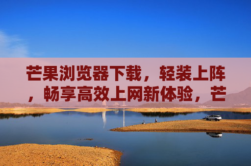 芒果浏览器下载，轻装上阵，畅享高效上网新体验，芒果浏览器下载，轻装上阵，畅享高效新体验