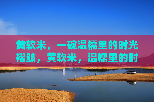 黄软米，一碗温糯里的时光褶皱，黄软米，温糯里的时光褶皱