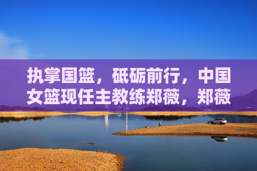 执掌国篮，砥砺前行，中国女篮现任主教练郑薇，郑薇执掌国篮砥砺前行