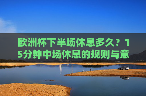 欧洲杯下半场休息多久?15分钟中场休息的规则与意义,欧洲杯下半场休息时间,15分钟规则与意义 欧洲杯下半场休息多久?15分钟中场休息的规则与意义,欧洲杯下半场休息时间,15分钟规则与意义