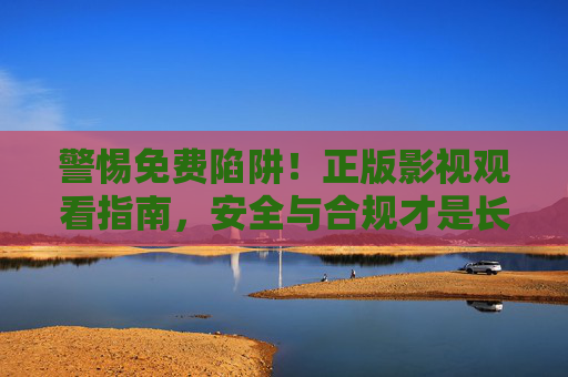 警惕免费陷阱!正版影视观看指南,安全与合规才是长久之道,警惕免费陷阱,正版影视观看的安全合规之道 警惕免费陷阱!正版影视观看指南,安全与合规才是长久之道,警惕免费陷阱,正版影视观看的安全合规之道