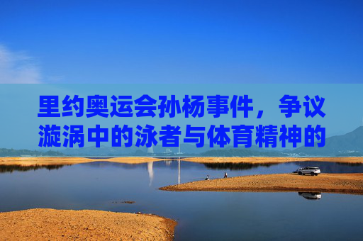 里约奥运会孙杨事件，争议漩涡中的泳者与体育精神的叩问，里约奥运孙杨事件，争议漩涡中的泳者与体育精神叩问