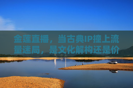 金莲直播，当古典IP撞上流量迷局，是文化解构还是价值失序？古典IP撞上流量迷局，金莲直播的文化解构之问