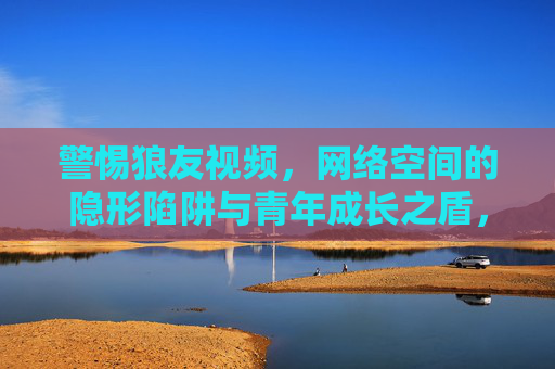 警惕狼友视频,网络空间的隐形陷阱与青年成长之盾,警惕狼友视频,网络隐形陷阱与青年成长之盾 警惕狼友视频,网络空间的隐形陷阱与青年成长之盾,警惕狼友视频,网络隐形陷阱与青年成长之盾