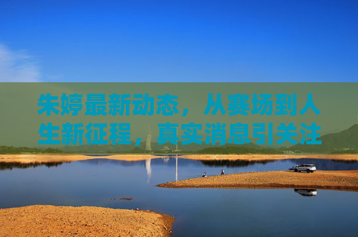 朱婷最新动态，从赛场到人生新征程，真实消息引关注，朱婷最新动态，从赛场到人生新征程引关注