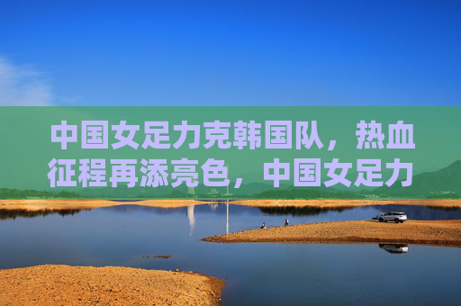 中国女足力克韩国队，热血征程再添亮色，中国女足力克韩国队 热血征程再添亮色