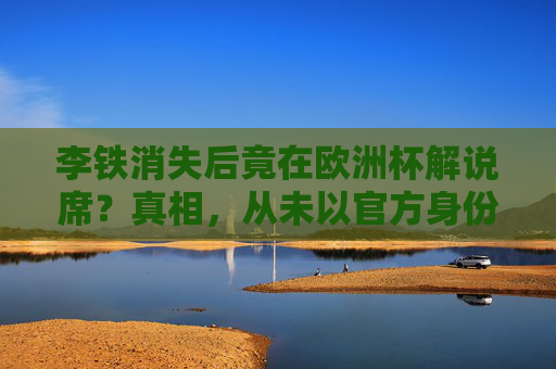 李铁消失后竟在欧洲杯解说席？真相，从未以官方身份参与，这些信息别轻信，李铁欧洲杯解说传闻？官方，从未以官方身份参与，别轻信