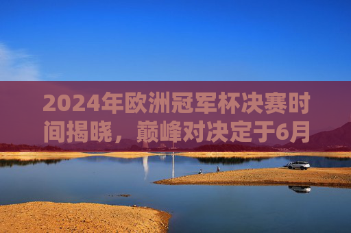 2024年欧洲冠军杯决赛时间揭晓，巅峰对决定于6月1日伦敦温布利上演，2024欧冠决赛6月1日温布利巅峰对决