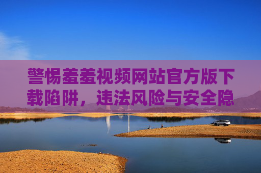 警惕羞羞视频网站官方版下载陷阱，违法风险与安全隐患重重，警惕羞羞视频网站官方版下载陷阱，违法风险与安全隐患重重