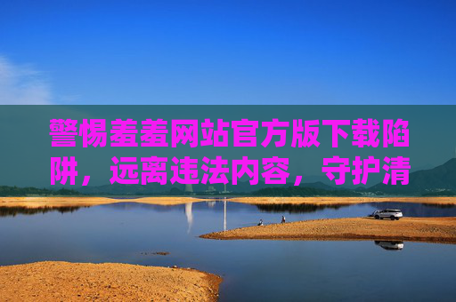 警惕羞羞网站官方版下载陷阱,远离违法内容,守护清朗网络,警惕羞羞网站官方版下载陷阱,守护清朗网络 警惕羞羞网站官方版下载陷阱,远离违法内容,守护清朗网络,警惕羞羞网站官方版下载陷阱,守护清朗网络