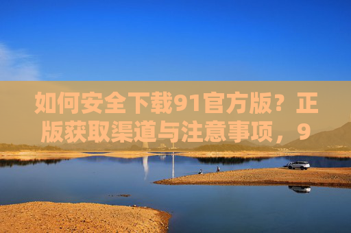 如何安全下载91官方版？正版获取渠道与注意事项，91官方版安全下载指南，正版渠道与注意事项