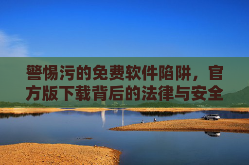 警惕污的免费软件陷阱，官方版下载背后的法律与安全风险，警惕免费软件官方版下载的法律与安全风险